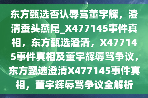 东方甄选否认辱骂董宇辉，澄清蚕头燕尾_X477145事件真相，东方甄选澄清，X477145事件真相及董宇辉辱骂争议，东方甄选澄清X477145事件真相，董宇辉辱骂争议全解析