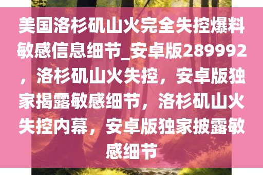 美国洛杉矶山火完全失控爆料敏感信息细节_安卓版289992，洛杉矶山火失控，安卓版独家揭露敏感细节，洛杉矶山火失控内幕，安卓版独家披露敏感细节