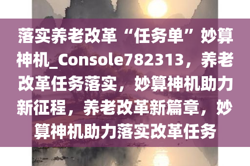 落实养老改革“任务单”妙算神机_Console782313，养老改革任务落实，妙算神机助力新征程，养老改革新篇章，妙算神机助力落实改革任务