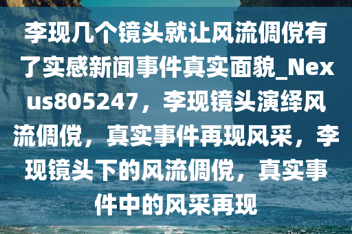 李现几个镜头就让风流倜傥有了实感新闻事件真实面貌_Nexus805247，李现镜头演绎风流倜傥，真实事件再现风采，李现镜头下的风流倜傥，真实事件中的风采再现