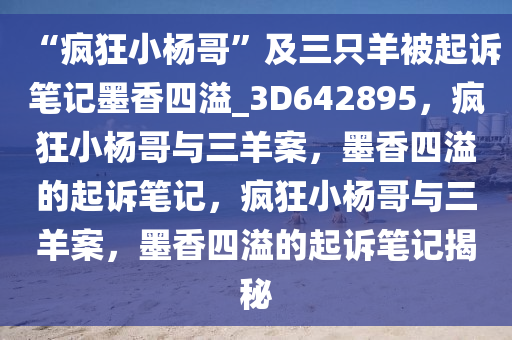 “疯狂小杨哥”及三只羊被起诉笔记墨香四溢_3D642895，疯狂小杨哥与三羊案，墨香四溢的起诉笔记，疯狂小杨哥与三羊案，墨香四溢的起诉笔记揭秘