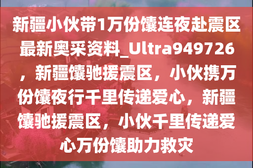 新疆小伙带1万份馕连夜赴震区最新奥采资料_Ultra949726，新疆馕驰援震区，小伙携万份馕夜行千里传递爱心，新疆馕驰援震区，小伙千里传递爱心万份馕助力救灾