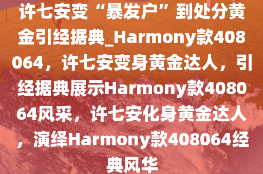 许七安变“暴发户”到处分黄金引经据典_Harmony款408064，许七安变身黄金达人，引经据典展示Harmony款408064风采，许七安化身黄金达人，演绎Harmony款408064经典风华