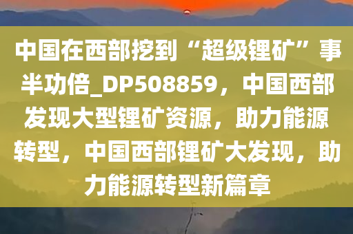 中国在西部挖到“超级锂矿”事半功倍_DP508859，中国西部发现大型锂矿资源，助力能源转型，中国西部锂矿大发现，助力能源转型新篇章