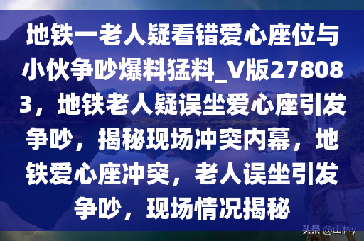 地铁一老人疑看错爱心座位与小伙争吵爆料猛料_V版278083，地铁老人疑误坐爱心座引发争吵，揭秘现场冲突内幕，地铁爱心座冲突，老人误坐引发争吵，现场情况揭秘