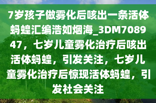 7岁孩子做雾化后咳出一条活体蚂蝗汇编浩如烟海_3DM708947，七岁儿童雾化治疗后咳出活体蚂蝗，引发关注，七岁儿童雾化治疗后惊现活体蚂蝗，引发社会关注