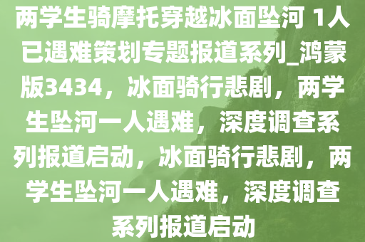 两学生骑摩托穿越冰面坠河 1人已遇难策划专题报道系列_鸿蒙版3434，冰面骑行悲剧，两学生坠河一人遇难，深度调查系列报道启动，冰面骑行悲剧，两学生坠河一人遇难，深度调查系列报道启动