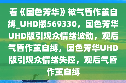 看《国色芳华》被气昏作茧自缚_UHD版569330，国色芳华UHD版引观众情绪波动，观后气昏作茧自缚，国色芳华UHD版引观众情绪失控，观后气昏作茧自缚