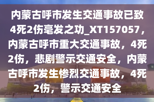 内蒙古呼市发生交通事故已致4死2伤毫发之功_XT157057，内蒙古呼市重大交通事故，4死2伤，悲剧警示交通安全，内蒙古呼市发生惨烈交通事故，4死2伤，警示交通安全