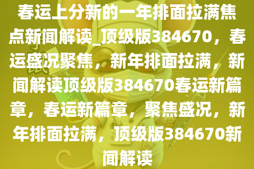 春运上分新的一年排面拉满焦点新闻解读_顶级版384670，春运盛况聚焦，新年排面拉满，新闻解读顶级版384670春运新篇章，春运新篇章，聚焦盛况，新年排面拉满，顶级版384670新闻解读