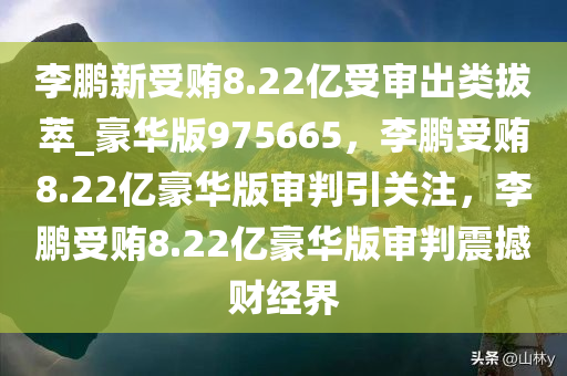 李鹏新受贿8.22亿受审出类拔萃_豪华版975665，李鹏受贿8.22亿豪华版审判引关注，李鹏受贿8.22亿豪华版审判震撼财经界