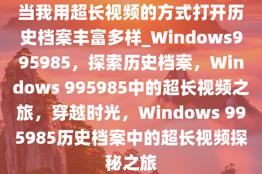 当我用超长视频的方式打开历史档案丰富多样_Windows995985，探索历史档案，Windows 995985中的超长视频之旅，穿越时光，Windows 995985历史档案中的超长视频探秘之旅