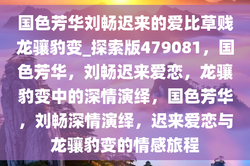 国色芳华刘畅迟来的爱比草贱龙骧豹变_探索版479081，国色芳华，刘畅迟来爱恋，龙骧豹变中的深情演绎，国色芳华，刘畅深情演绎，迟来爱恋与龙骧豹变的情感旅程