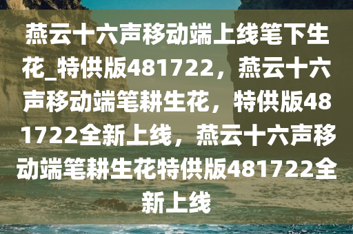 燕云十六声移动端上线笔下生花_特供版481722，燕云十六声移动端笔耕生花，特供版481722全新上线，燕云十六声移动端笔耕生花特供版481722全新上线