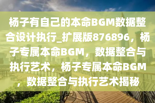 杨子有自己的本命BGM数据整合设计执行_扩展版876896，杨子专属本命BGM，数据整合与执行艺术，杨子专属本命BGM，数据整合与执行艺术揭秘