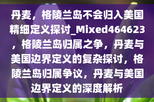 丹麦，格陵兰岛不会归入美国精细定义探讨_Mixed464623，格陵兰岛归属之争，丹麦与美国边界定义的复杂探讨，格陵兰岛归属争议，丹麦与美国边界定义的深度解析