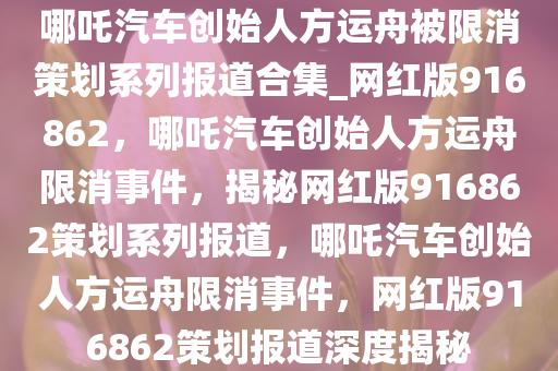 哪吒汽车创始人方运舟被限消策划系列报道合集_网红版916862，哪吒汽车创始人方运舟限消事件，揭秘网红版916862策划系列报道，哪吒汽车创始人方运舟限消事件，网红版916862策划报道深度揭秘