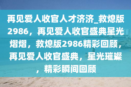 再见爱人收官人才济济_救熄版2986，再见爱人收官盛典星光熠熠，救熄版2986精彩回顾，再见爱人收官盛典，星光璀璨，精彩瞬间回顾