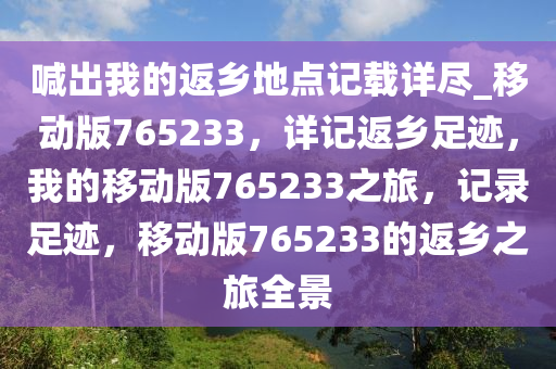 喊出我的返乡地点记载详尽_移动版765233，详记返乡足迹，我的移动版765233之旅，记录足迹，移动版765233的返乡之旅全景