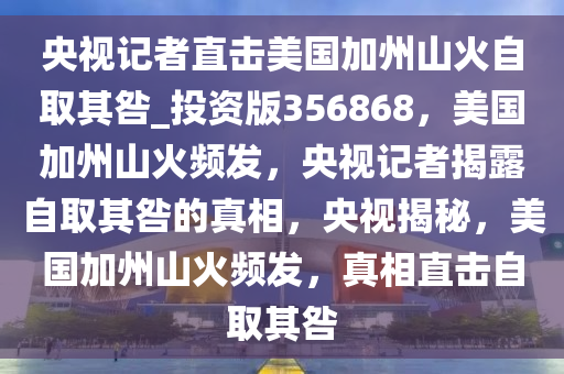 央视记者直击美国加州山火自取其咎_投资版356868，美国加州山火频发，央视记者揭露自取其咎的真相，央视揭秘，美国加州山火频发，真相直击自取其咎