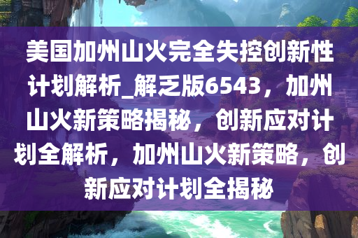 美国加州山火完全失控创新性计划解析_解乏版6543，加州山火新策略揭秘，创新应对计划全解析，加州山火新策略，创新应对计划全揭秘