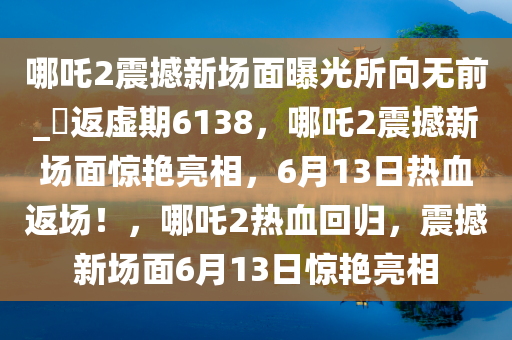 哪吒2震撼新场面曝光所向无前_?返虚期6138，哪吒2震撼新场面惊艳亮相，6月13日热血返场！，哪吒2热血回归，震撼新场面6月13日惊艳亮相