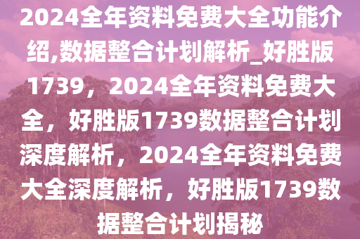 2024全年资料免费大全功能介绍,数据整合计划解析_好胜版1739，2024全年资料免费大全，好胜版1739数据整合计划深度解析，2024全年资料免费大全深度解析，好胜版1739数据整合计划揭秘