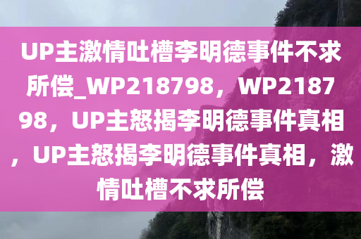 UP主激情吐槽李明德事件不求所偿_WP218798，WP218798，UP主怒揭李明德事件真相，UP主怒揭李明德事件真相，激情吐槽不求所偿