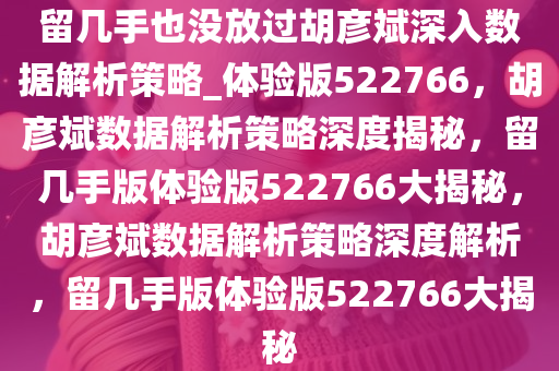 留几手也没放过胡彦斌深入数据解析策略_体验版522766，胡彦斌数据解析策略深度揭秘，留几手版体验版522766大揭秘，胡彦斌数据解析策略深度解析，留几手版体验版522766大揭秘