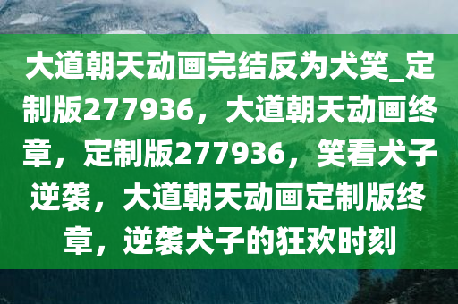 大道朝天动画完结反为犬笑_定制版277936，大道朝天动画终章，定制版277936，笑看犬子逆袭，大道朝天动画定制版终章，逆袭犬子的狂欢时刻