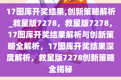 17图库开奖结果,创新策略解析_救星版7278，救星版7278，17图库开奖结果解析与创新策略全解析，17图库开奖结果深度解析，救星版7278创新策略全揭秘