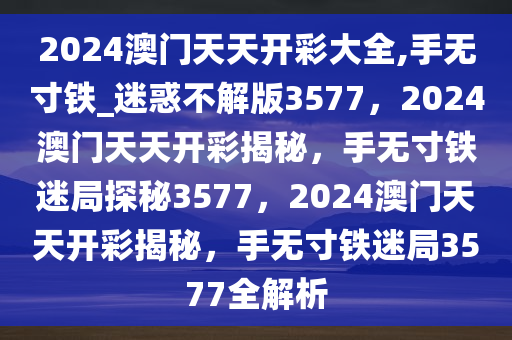 2024澳门天天开彩大全,手无寸铁_迷惑不解版3577，2024澳门天天开彩揭秘，手无寸铁迷局探秘3577，2024澳门天天开彩揭秘，手无寸铁迷局3577全解析