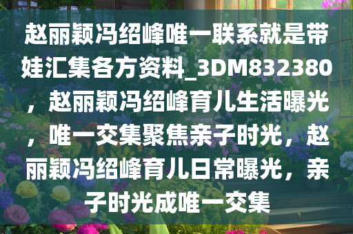 赵丽颖冯绍峰唯一联系就是带娃汇集各方资料_3DM832380，赵丽颖冯绍峰育儿生活曝光，唯一交集聚焦亲子时光，赵丽颖冯绍峰育儿日常曝光，亲子时光成唯一交集