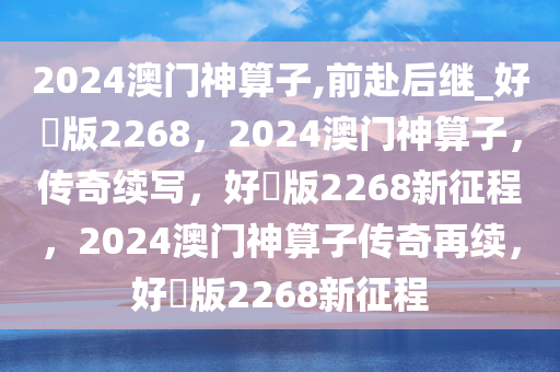 2024澳门神算子,前赴后继_好翫版2268，2024澳门神算子，传奇续写，好翫版2268新征程，2024澳门神算子传奇再续，好翫版2268新征程