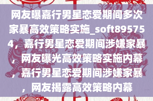 网友曝嘉行男星恋爱期间多次家暴高效策略实施_soft895754，嘉行男星恋爱期间涉嫌家暴，网友曝光高效策略实施内幕，嘉行男星恋爱期间涉嫌家暴，网友揭露高效策略内幕