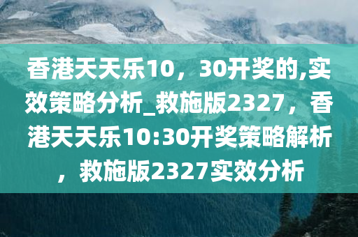 香港天天乐10，30开奖的,实效策略分析_救施版2327，香港天天乐10:30开奖策略解析，救施版2327实效分析