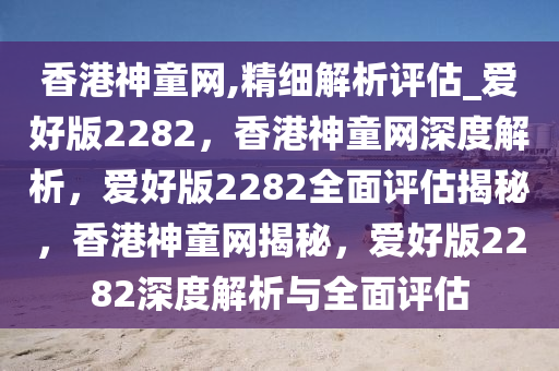 香港神童网,精细解析评估_爱好版2282，香港神童网深度解析，爱好版2282全面评估揭秘，香港神童网揭秘，爱好版2282深度解析与全面评估