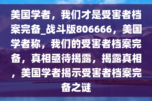 美国学者，我们才是受害者档案完备_战斗版806666，美国学者称，我们的受害者档案完备，真相亟待揭露，揭露真相，美国学者揭示受害者档案完备之谜