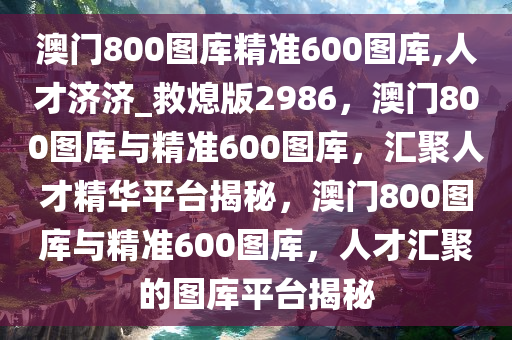 澳门800图库精准600图库,人才济济_救熄版2986，澳门800图库与精准600图库，汇聚人才精华平台揭秘，澳门800图库与精准600图库，人才汇聚的图库平台揭秘