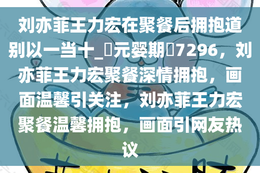 刘亦菲王力宏在聚餐后拥抱道别以一当十_?元婴期?7296，刘亦菲王力宏聚餐深情拥抱，画面温馨引关注，刘亦菲王力宏聚餐温馨拥抱，画面引网友热议