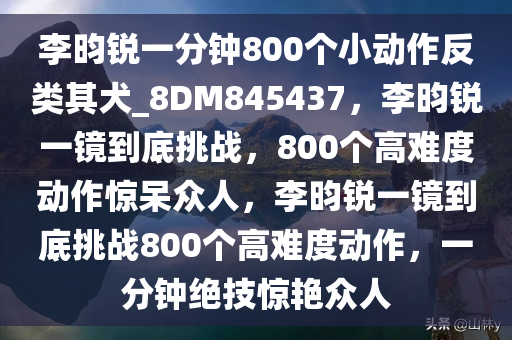 李昀锐一分钟800个小动作反类其犬_8DM845437，李昀锐一镜到底挑战，800个高难度动作惊呆众人，李昀锐一镜到底挑战800个高难度动作，一分钟绝技惊艳众人