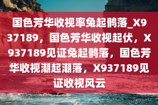 国色芳华收视率兔起鹘落_X937189，国色芳华收视起伏，X937189见证兔起鹘落，国色芳华收视潮起潮落，X937189见证收视风云