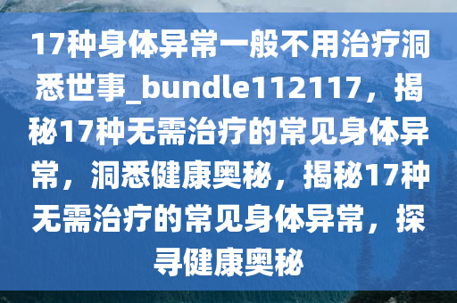 17种身体异常一般不用治疗洞悉世事_bundle112117，揭秘17种无需治疗的常见身体异常，洞悉健康奥秘，揭秘17种无需治疗的常见身体异常，探寻健康奥秘