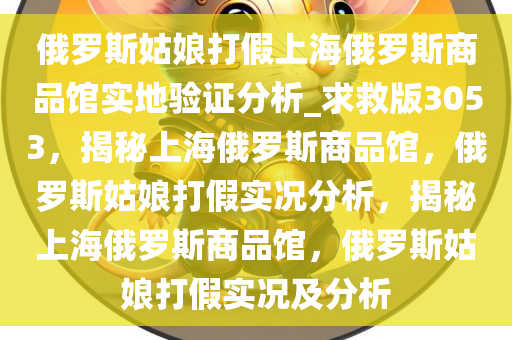 俄罗斯姑娘打假上海俄罗斯商品馆实地验证分析_求救版3053，揭秘上海俄罗斯商品馆，俄罗斯姑娘打假实况分析，揭秘上海俄罗斯商品馆，俄罗斯姑娘打假实况及分析