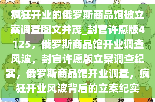 疯狂开业的俄罗斯商品馆被立案调查图文并茂_封官许愿版4125，俄罗斯商品馆开业调查风波，封官许愿版立案调查纪实，俄罗斯商品馆开业调查，疯狂开业风波背后的立案纪实