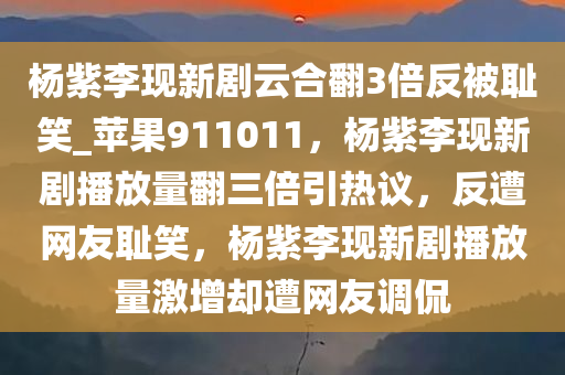 杨紫李现新剧云合翻3倍反被耻笑_苹果911011，杨紫李现新剧播放量翻三倍引热议，反遭网友耻笑，杨紫李现新剧播放量激增却遭网友调侃