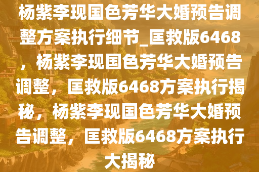 杨紫李现国色芳华大婚预告调整方案执行细节_匡救版6468，杨紫李现国色芳华大婚预告调整，匡救版6468方案执行揭秘，杨紫李现国色芳华大婚预告调整，匡救版6468方案执行大揭秘