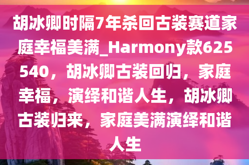 胡冰卿时隔7年杀回古装赛道家庭幸福美满_Harmony款625540，胡冰卿古装回归，家庭幸福，演绎和谐人生，胡冰卿古装归来，家庭美满演绎和谐人生