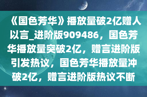 《国色芳华》播放量破2亿赠人以言_进阶版909486，国色芳华播放量突破2亿，赠言进阶版引发热议，国色芳华播放量冲破2亿，赠言进阶版热议不断