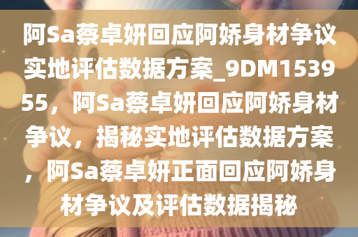 阿Sa蔡卓妍回应阿娇身材争议实地评估数据方案_9DM153955，阿Sa蔡卓妍回应阿娇身材争议，揭秘实地评估数据方案，阿Sa蔡卓妍正面回应阿娇身材争议及评估数据揭秘